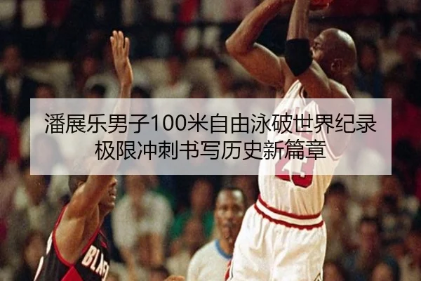 潘展乐男子100米自由泳破世界纪录极限冲刺书写历史新篇章