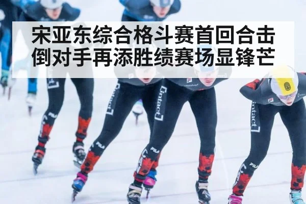 宋亚东综合格斗赛首回合击倒对手再添胜绩赛场显锋芒