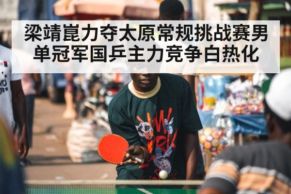 梁靖崑力夺太原常规挑战赛男单冠军国乒主力竞争白热化